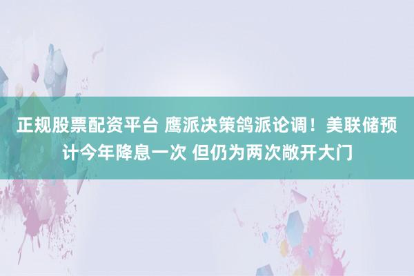 正规股票配资平台 鹰派决策鸽派论调！美联储预计今年降息一次 但仍为两次敞开大门