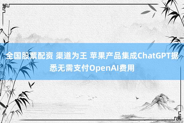 全国股票配资 渠道为王 苹果产品集成ChatGPT据悉无需支付OpenAI费用