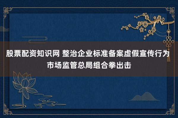 股票配资知识网 整治企业标准备案虚假宣传行为 市场监管总局组合拳出击