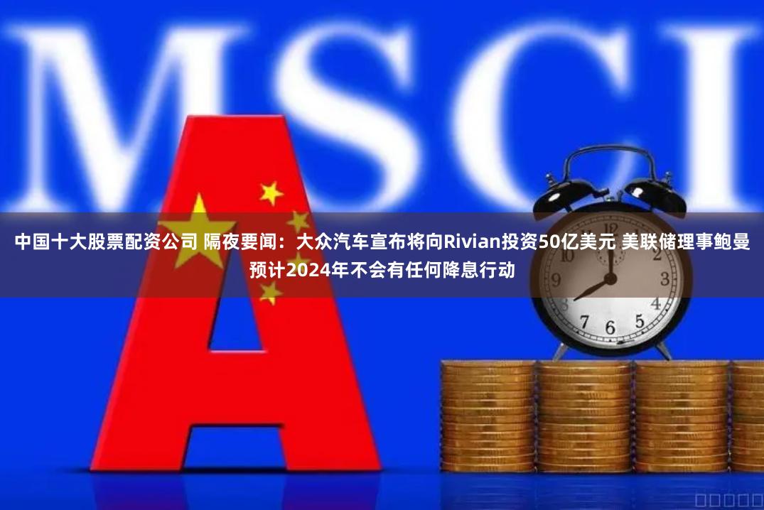 中国十大股票配资公司 隔夜要闻：大众汽车宣布将向Rivian投资50亿美元 美联储理事鲍曼预计2024年不会有任何降息行动