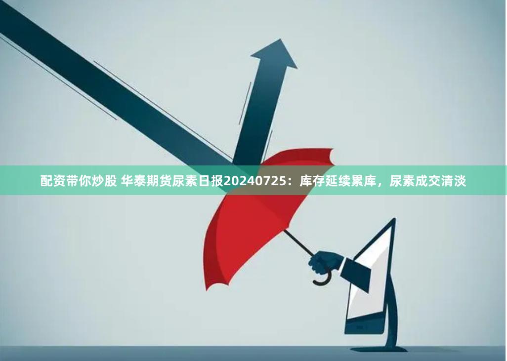 配资带你炒股 华泰期货尿素日报20240725：库存延续累库，尿素成交清淡