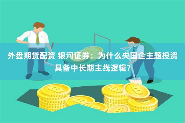 外盘期货配资 银河证券：为什么央国企主题投资具备中长期主线逻辑？