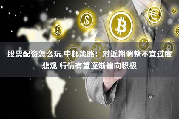 股票配资怎么玩 中邮策略：对近期调整不宜过度悲观 行情有望逐渐偏向积极