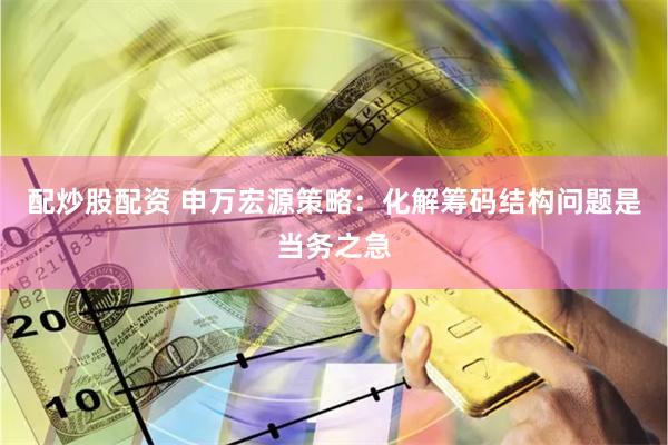 配炒股配资 申万宏源策略：化解筹码结构问题是当务之急