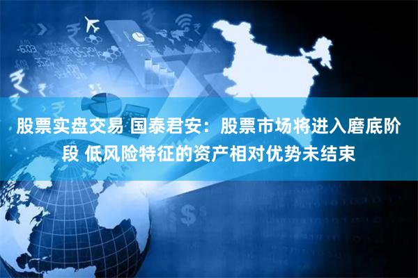 股票实盘交易 国泰君安：股票市场将进入磨底阶段 低风险特征的资产相对优势未结束