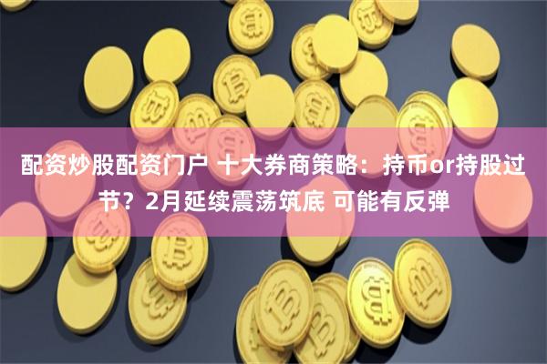 配资炒股配资门户 十大券商策略：持币or持股过节？2月延续震荡筑底 可能有反弹
