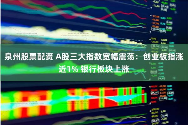 泉州股票配资 A股三大指数宽幅震荡：创业板指涨近1% 银行板块上涨