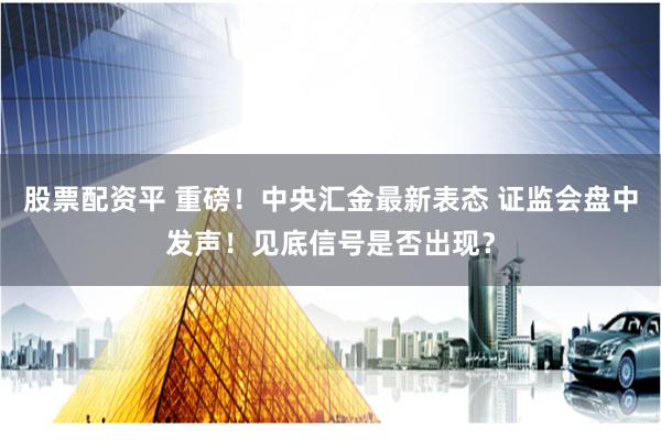 股票配资平 重磅！中央汇金最新表态 证监会盘中发声！见底信号是否出现？
