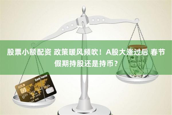 股票小额配资 政策暖风频吹！A股大涨过后 春节假期持股还是持币？