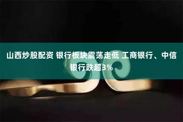 山西炒股配资 银行板块震荡走低 工商银行、中信银行跌超3%