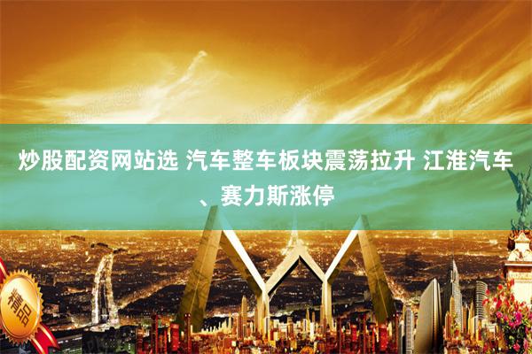 炒股配资网站选 汽车整车板块震荡拉升 江淮汽车、赛力斯涨停