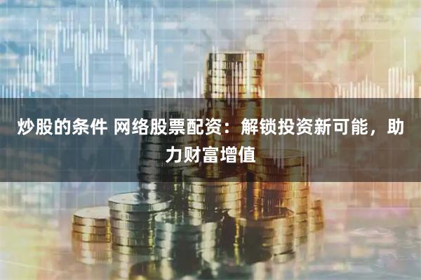 炒股的条件 网络股票配资：解锁投资新可能，助力财富增值