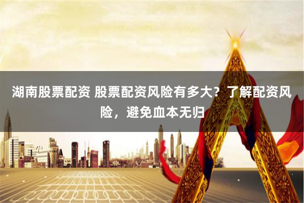 湖南股票配资 股票配资风险有多大？了解配资风险，避免血本无归