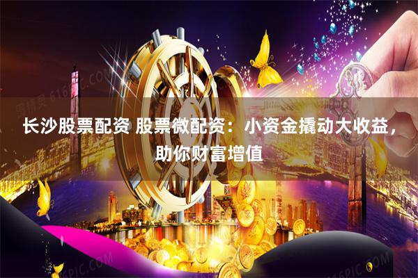 长沙股票配资 股票微配资：小资金撬动大收益，助你财富增值