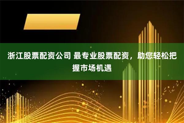 浙江股票配资公司 最专业股票配资，助您轻松把握市场机遇