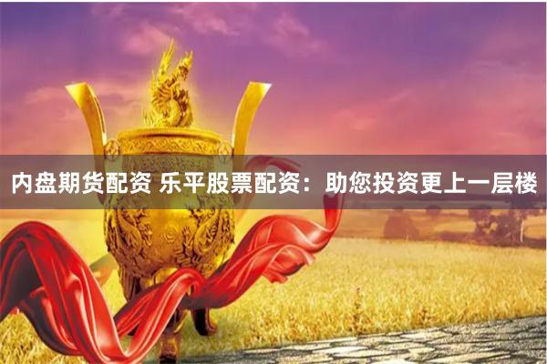 内盘期货配资 乐平股票配资：助您投资更上一层楼