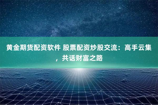 黄金期货配资软件 股票配资炒股交流：高手云集，共话财富之路