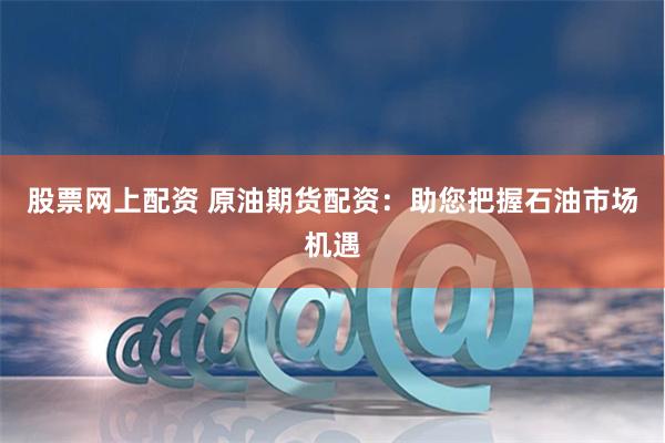 股票网上配资 原油期货配资：助您把握石油市场机遇