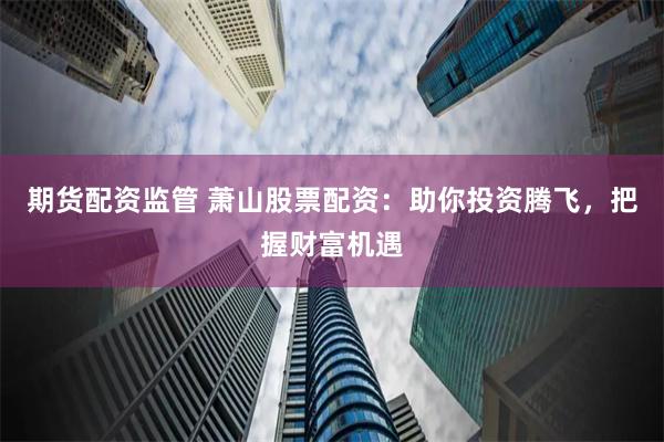 期货配资监管 萧山股票配资：助你投资腾飞，把握财富机遇