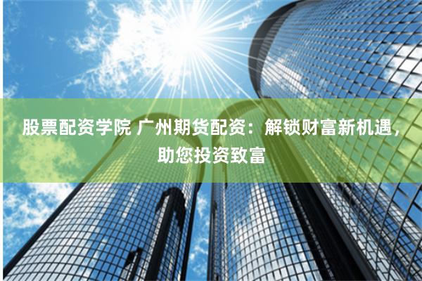 股票配资学院 广州期货配资：解锁财富新机遇，助您投资致富