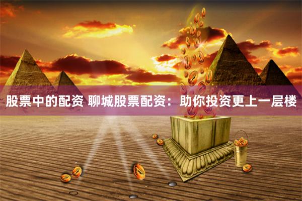 股票中的配资 聊城股票配资：助你投资更上一层楼