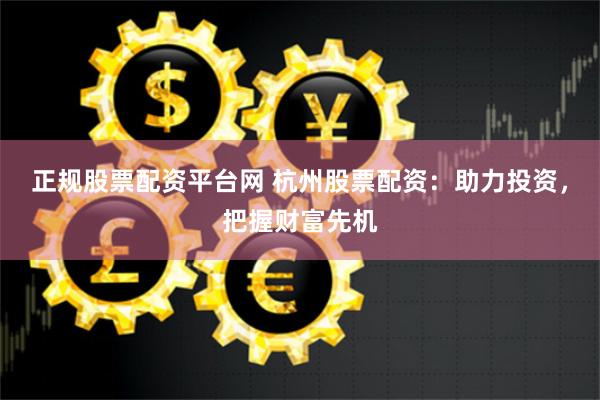 正规股票配资平台网 杭州股票配资：助力投资，把握财富先机