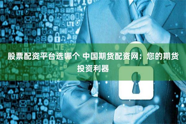 股票配资平台选哪个 中国期货配资网：您的期货投资利器