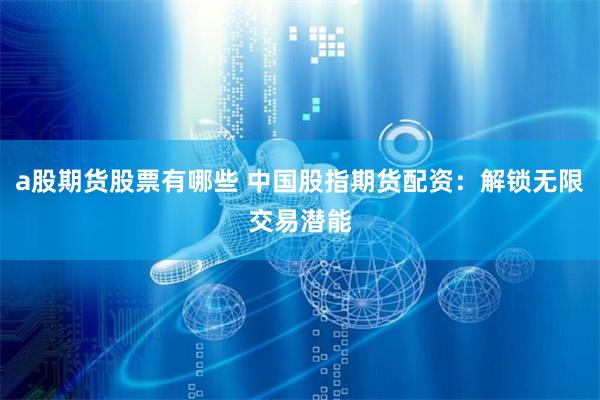 a股期货股票有哪些 中国股指期货配资：解锁无限交易潜能