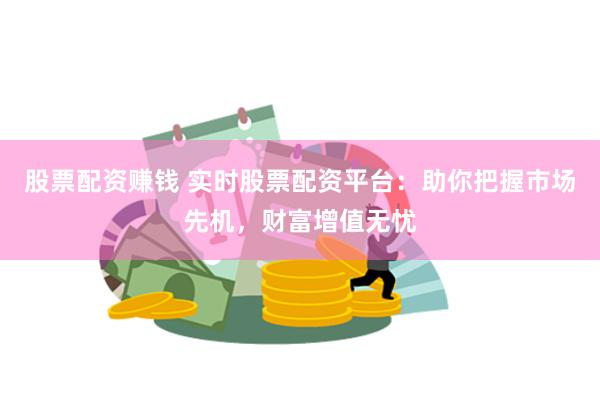 股票配资赚钱 实时股票配资平台：助你把握市场先机，财富增值无忧
