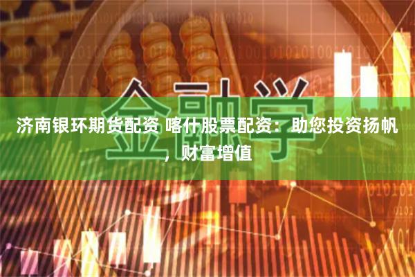 济南银环期货配资 喀什股票配资：助您投资扬帆，财富增值