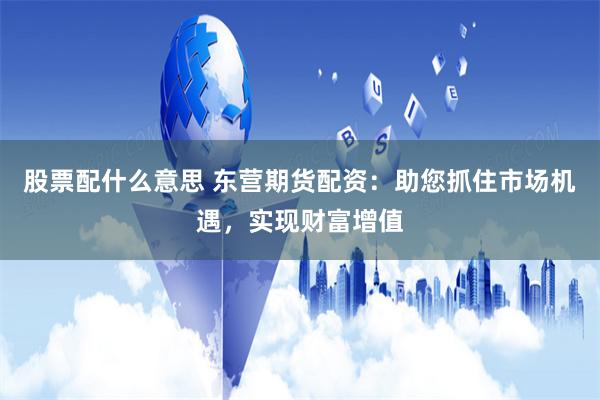 股票配什么意思 东营期货配资：助您抓住市场机遇，实现财富增值