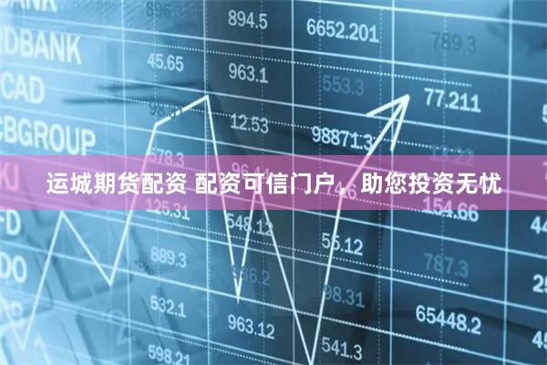 运城期货配资 配资可信门户，助您投资无忧