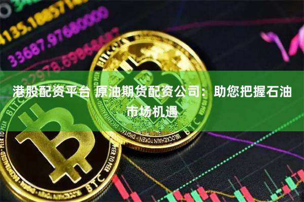 港股配资平台 原油期货配资公司：助您把握石油市场机遇