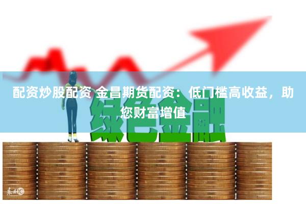 配资炒股配资 金昌期货配资：低门槛高收益，助您财富增值