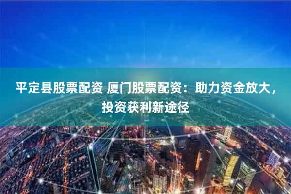 平定县股票配资 厦门股票配资：助力资金放大，投资获利新途径