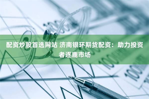配资炒股首选网站 济南银环期货配资：助力投资者逐鹿市场