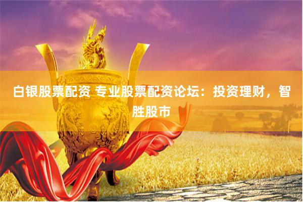 白银股票配资 专业股票配资论坛：投资理财，智胜股市