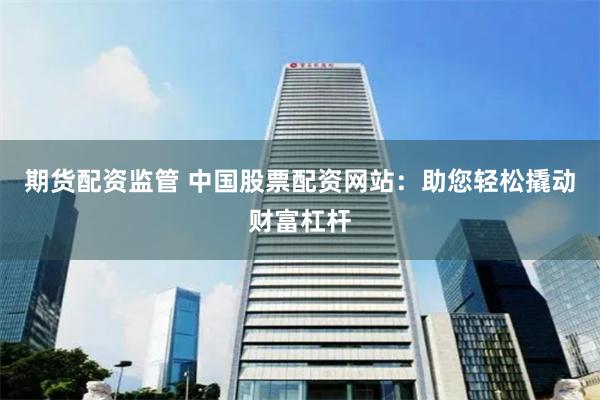 期货配资监管 中国股票配资网站：助您轻松撬动财富杠杆
